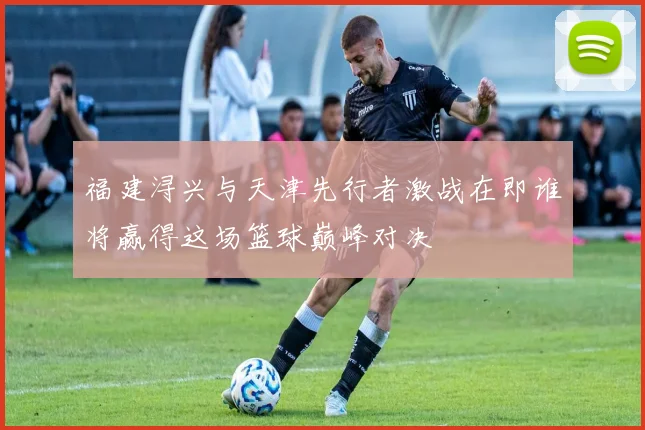 福建浔兴与天津先行者激战在即谁将赢得这场篮球巅峰对决