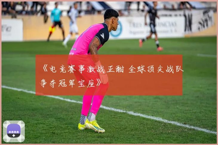 《电竞赛事激战正酣 全球顶尖战队争夺冠军宝座》