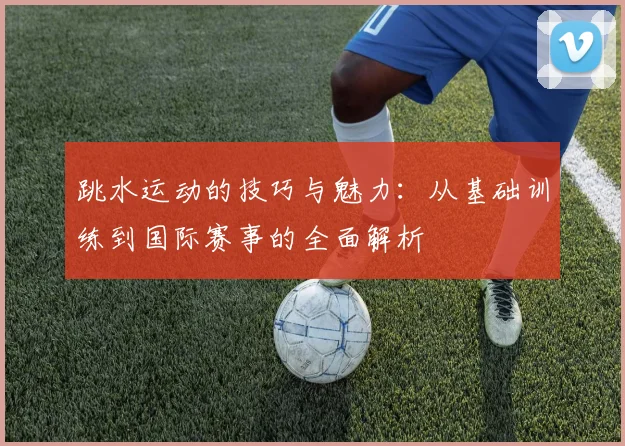 跳水运动的技巧与魅力：从基础训练到国际赛事的全面解析