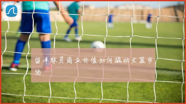 留洋球员商业价值如何撬动女篮市场