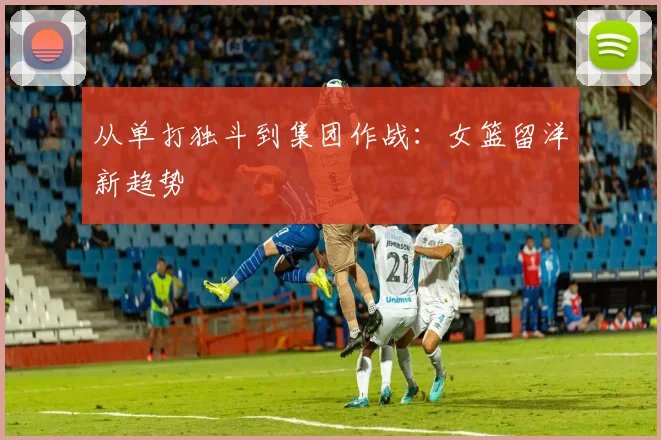 从单打独斗到集团作战：女篮留洋新趋势