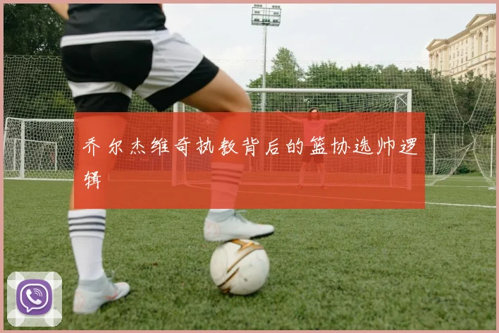 乔尔杰维奇执教背后的篮协选帅逻辑