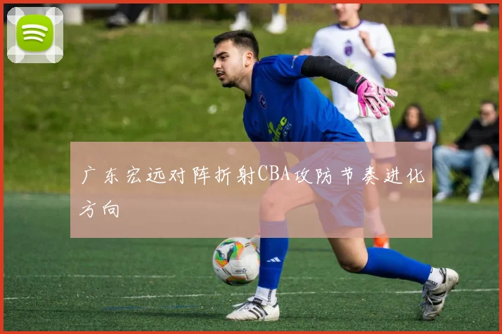 广东宏远对阵折射CBA攻防节奏进化方向