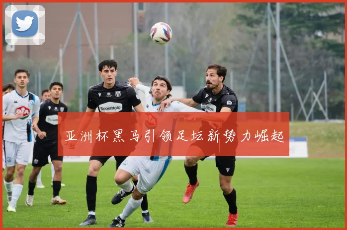 亚洲杯黑马引领足坛新势力崛起