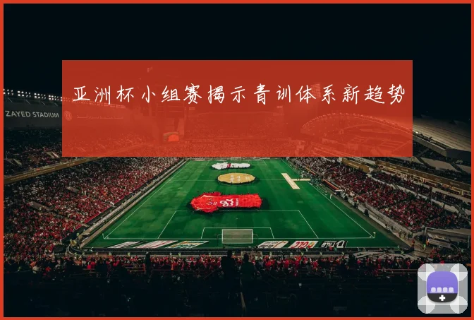 亚洲杯小组赛揭示青训体系新趋势