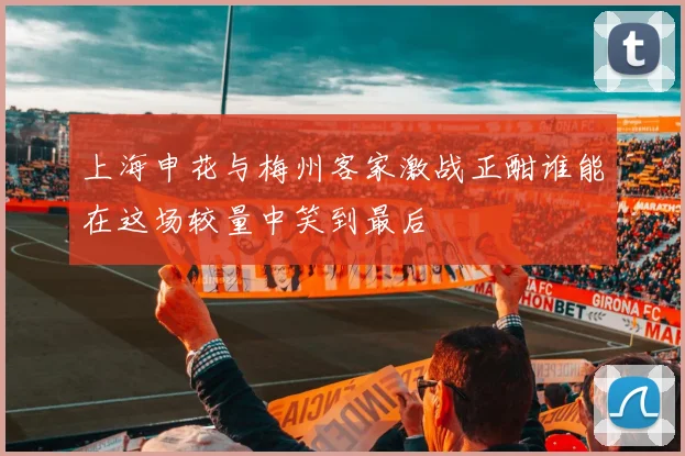 上海申花与梅州客家激战正酣谁能在这场较量中笑到最后