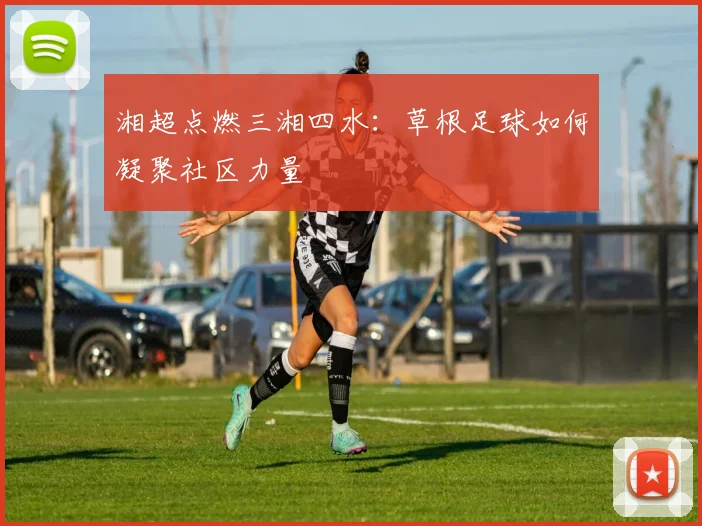湘超点燃三湘四水：草根足球如何凝聚社区力量